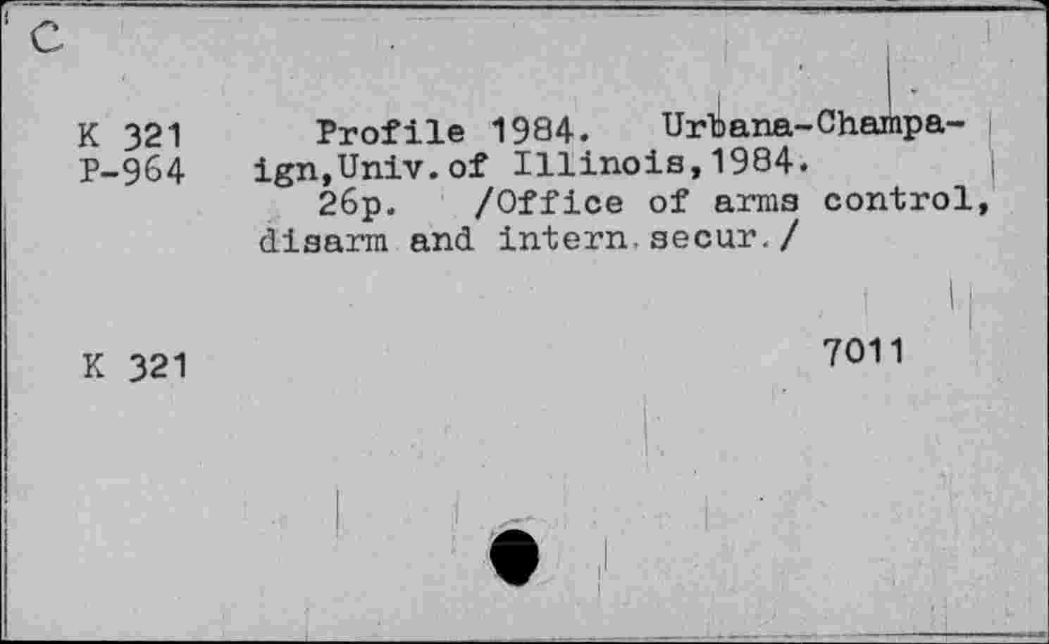 ﻿K 321
P-964
Profile 1984. Urbana-Champaign,Univ, of Illinois,1984.
26p. /Office of arms control, disarm and intern.secur./
K 321
7011